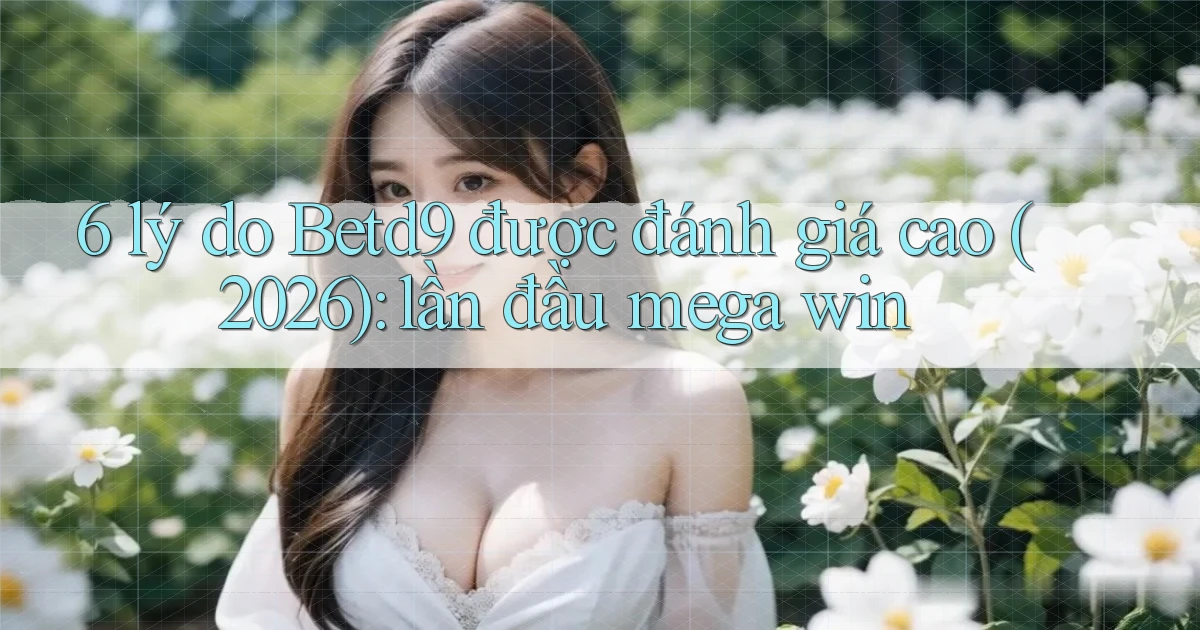 6 lý do Betd9 được đánh giá cao (2026) lần đầu mega win