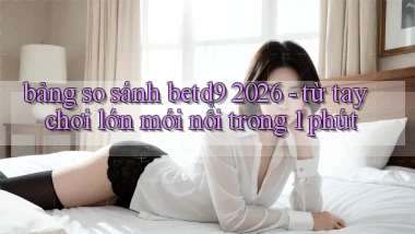 bảng so sánh betd9 2026   từ tay chơi lớn mới nổi trong 1 phút