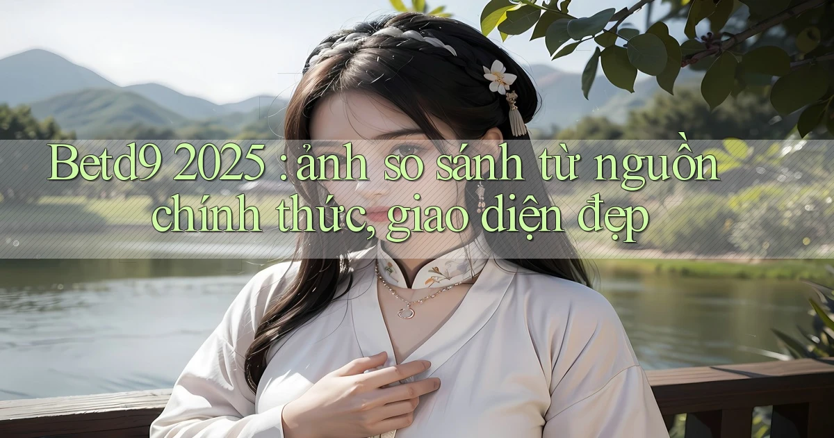 Betd9 2025 ảnh so sánh từ nguồn chính thức, giao diện đẹp