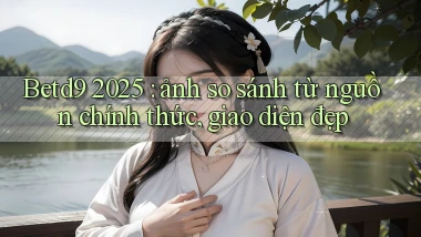 Betd9 2025 ảnh so sánh từ nguồn chính thức, giao diện đẹp