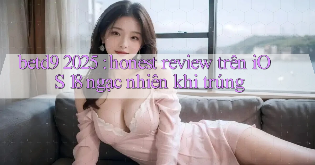 betd9 2025 honest review trên iOS 18 ngạc nhiên khi trúng