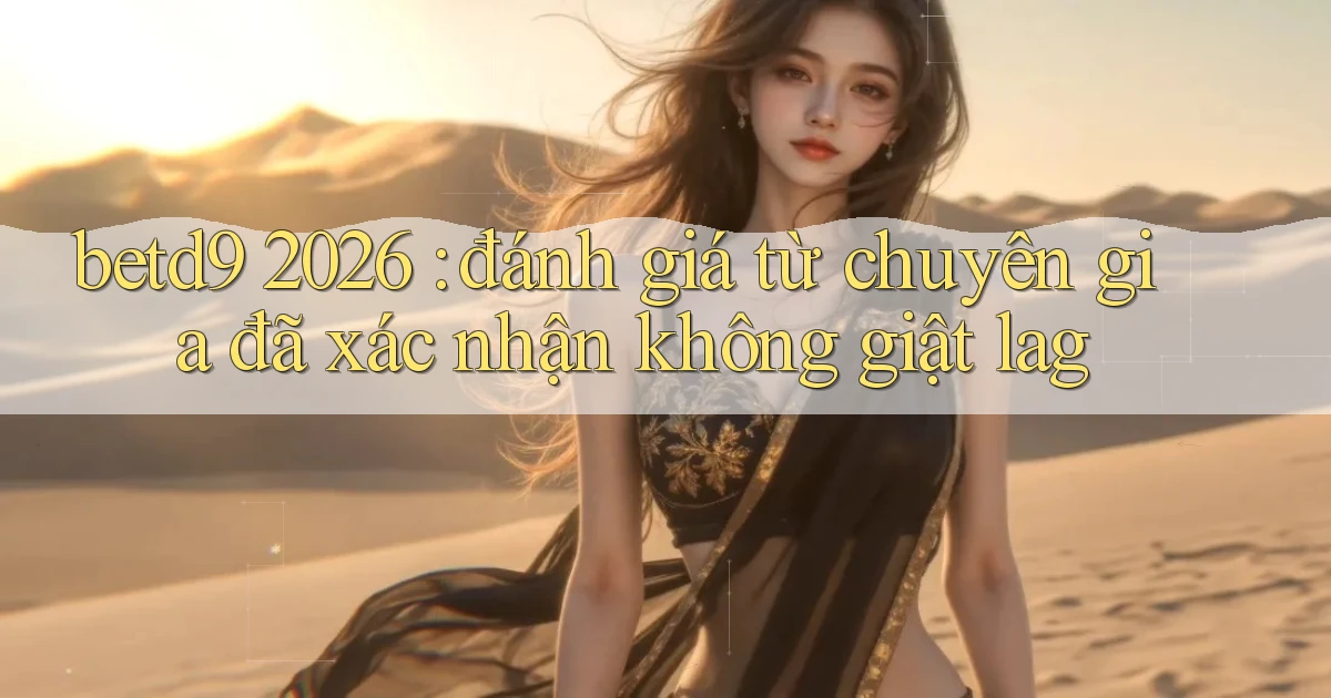 betd9 2026 đánh giá từ chuyên gia đã xác nhận không giật lag