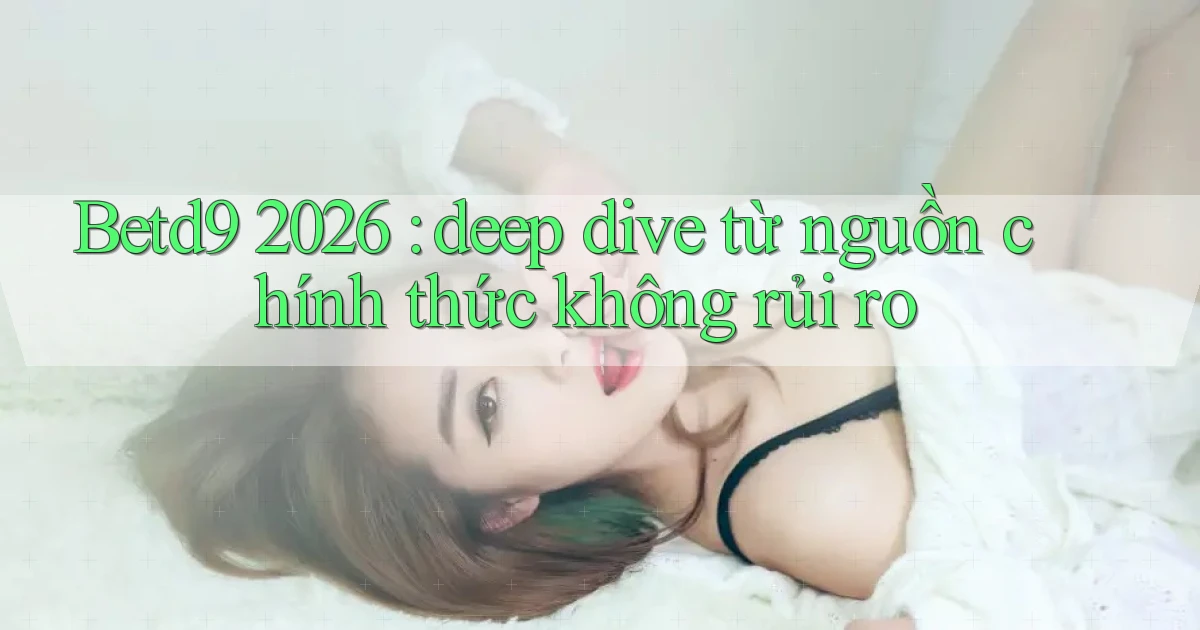 Betd9 2026 deep dive từ nguồn chính thức không rủi ro