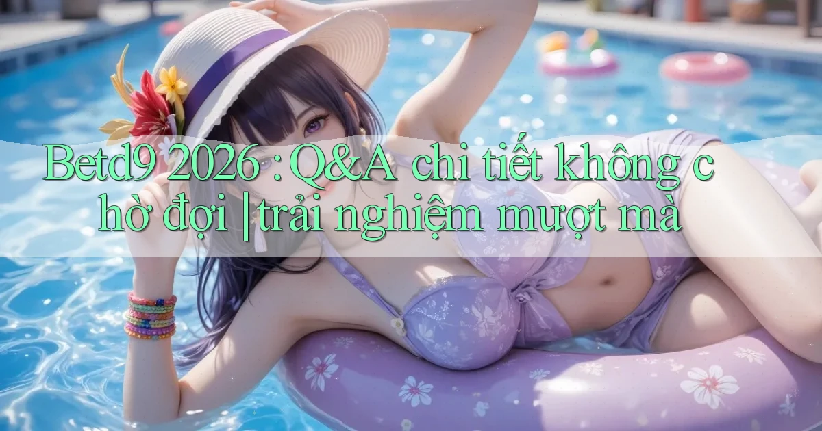 Betd9 2026 Q&A chi tiết không chờ đợi trải nghiệm mượt mà