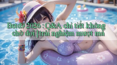 Betd9 2026 Q&A chi tiết không chờ đợi trải nghiệm mượt mà