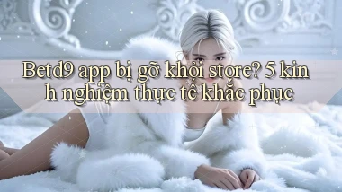 Betd9 app bị gỡ khỏi store 5 kinh nghiệm thực tế khắc phục