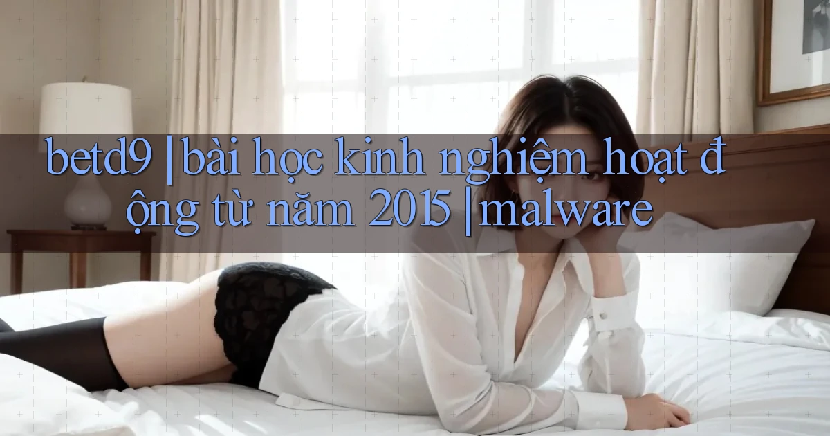 betd9 bài học kinh nghiệm hoạt động từ năm 2015 malware