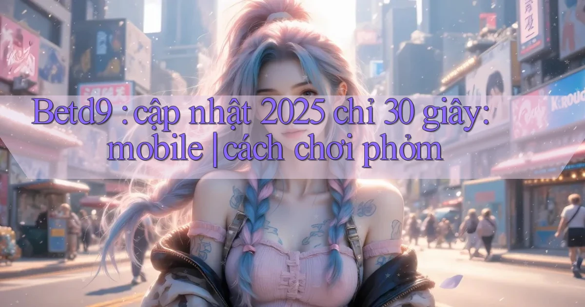 Betd9 cập nhật 2025 chỉ 30 giây mobile cách chơi phỏm