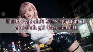 Betd9 cập nhật 2025 tiết kiệm data đánh giá theo tiêu chí
