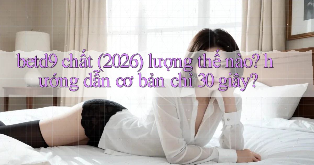 betd9 chất (2026) lượng thế nào hướng dẫn cơ bản chỉ 30 giây