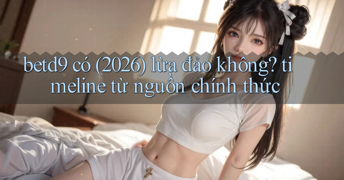 betd9 có (2026) lừa đảo không timeline từ nguồn chính thức