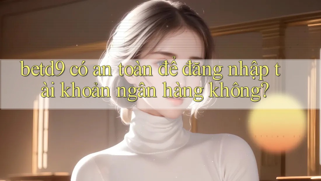 betd9 có an toàn để đăng nhập tài khoản ngân hàng không? betd9 có an toàn để đăng nhập tài khoản ngân hàng không?