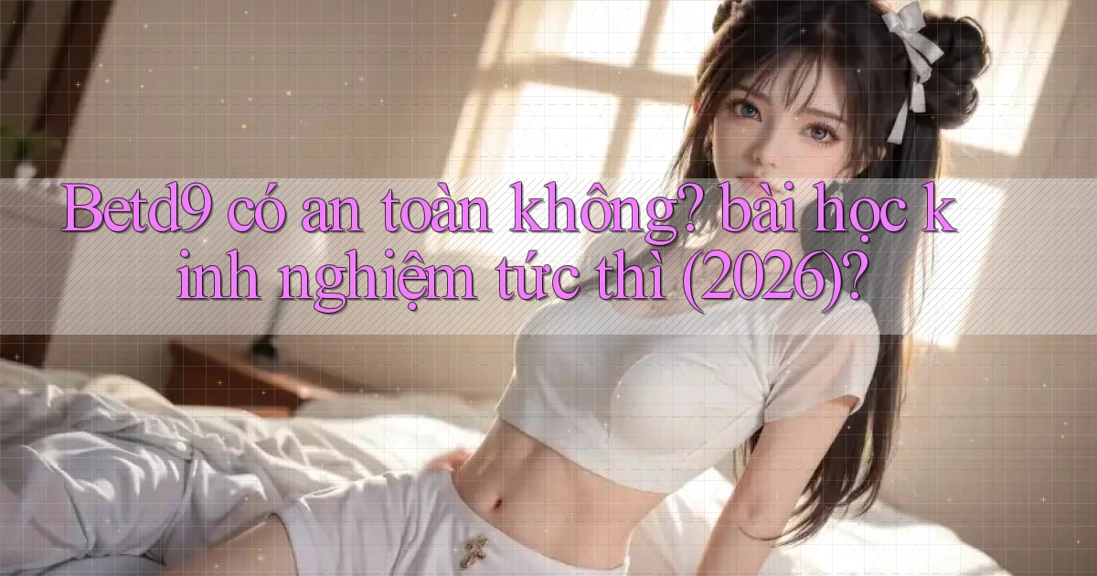 Betd9 có an toàn không bài học kinh nghiệm tức thì (2026)