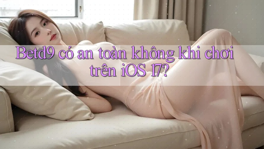 Betd9 có an toàn không khi chơi trên iOS 17?