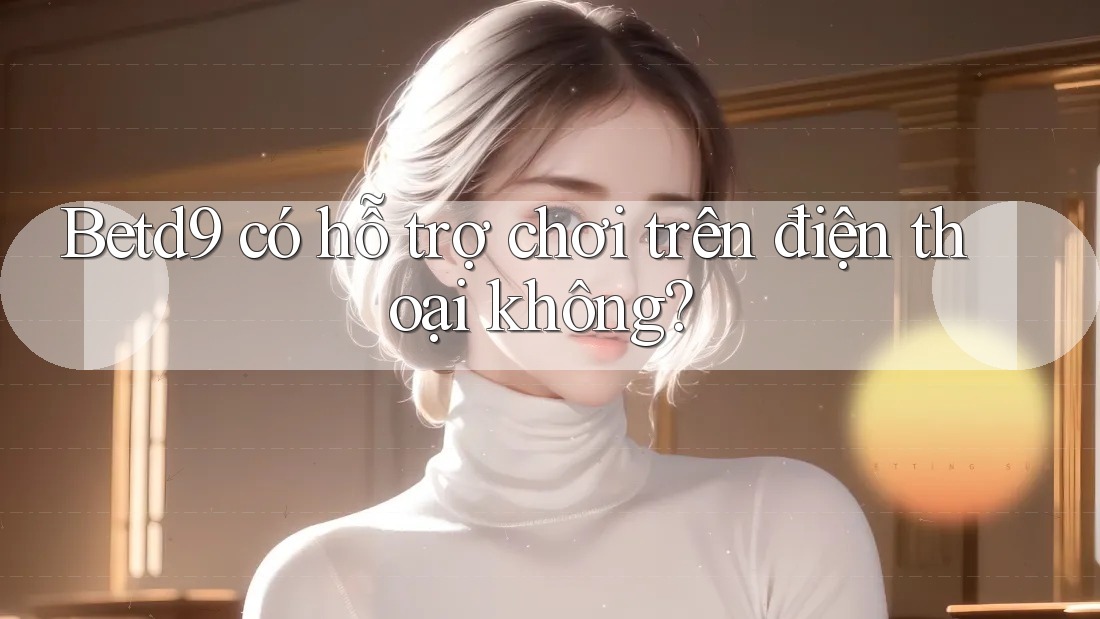 Betd9 có hỗ trợ chơi trên điện thoại không? Betd9 có hỗ trợ chơi trên điện thoại không?