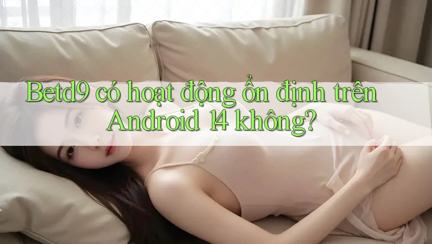 Betd9 có hoạt động ổn định trên Android 14 không? Betd9 có hoạt động ổn định trên Android 14 không?
