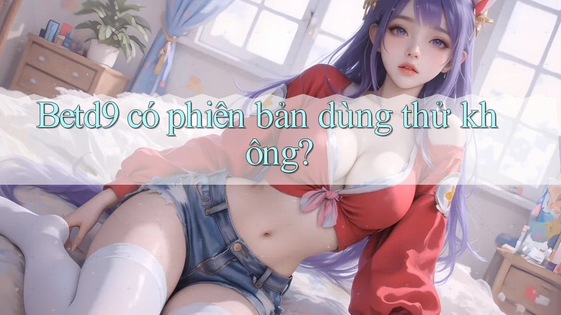 Betd9 có phiên bản dùng thử không? Betd9 có phiên bản dùng thử không?