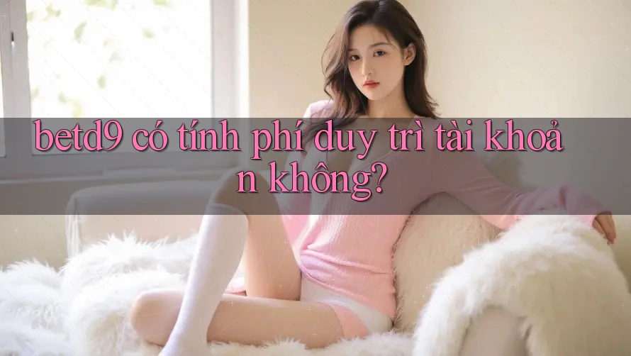 betd9 có tính phí duy trì tài khoản không? betd9 có tính phí duy trì tài khoản không?