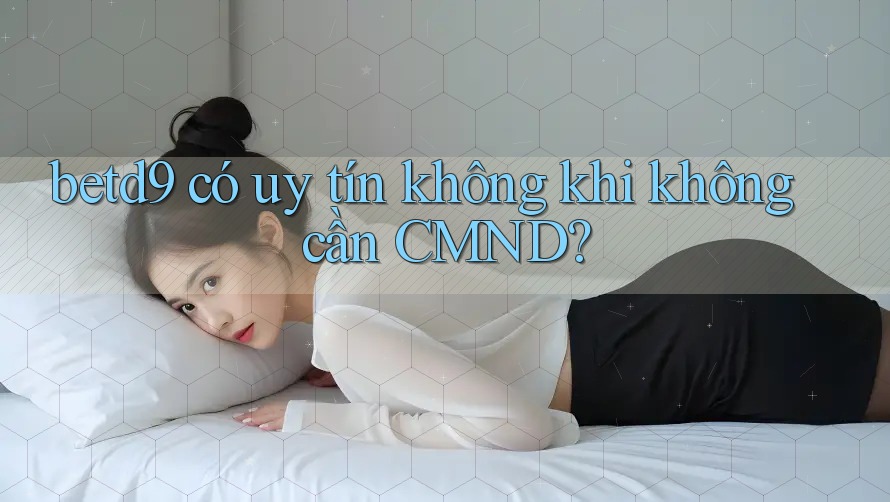 betd9 có uy tín không khi không cần CMND? betd9 có uy tín không khi không cần CMND?