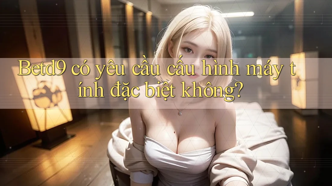 Betd9 có yêu cầu cấu hình máy tính đặc biệt không? Betd9 có yêu cầu cấu hình máy tính đặc biệt không?