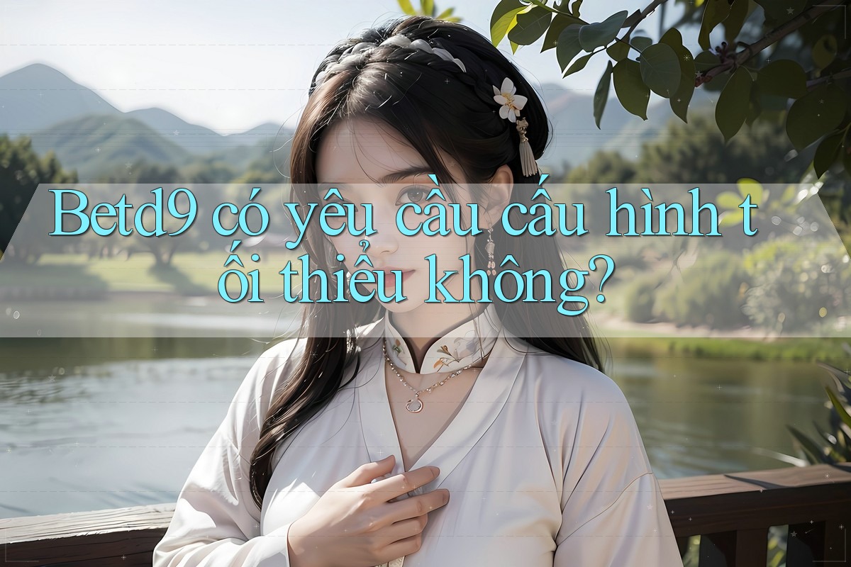 Betd9 có yêu cầu cấu hình tối thiểu không? Betd9 có yêu cầu cấu hình tối thiểu không?