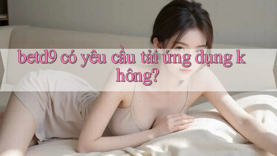 betd9 có yêu cầu tải ứng dụng không? betd9 có yêu cầu tải ứng dụng không?