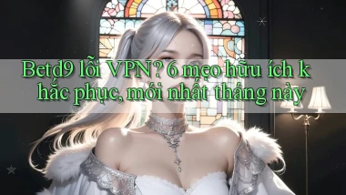 Betd9 lỗi VPN 6 mẹo hữu ích khắc phục, mới nhất tháng này