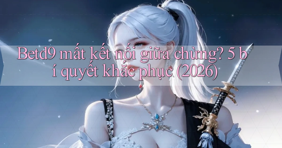 Betd9 mất kết nối giữa chừng 5 bí quyết khắc phục (2026)