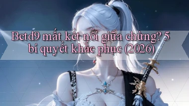 Betd9 mất kết nối giữa chừng 5 bí quyết khắc phục (2026)