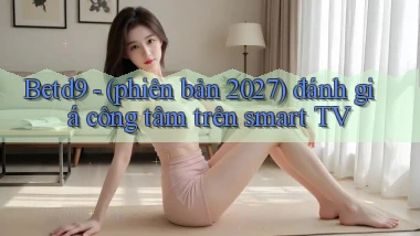 Betd9   (phiên bản 2027) đánh giá công tâm trên smart TV