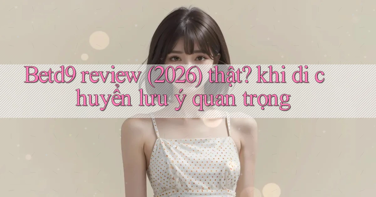 Betd9 review (2026) thật khi di chuyển lưu ý quan trọng