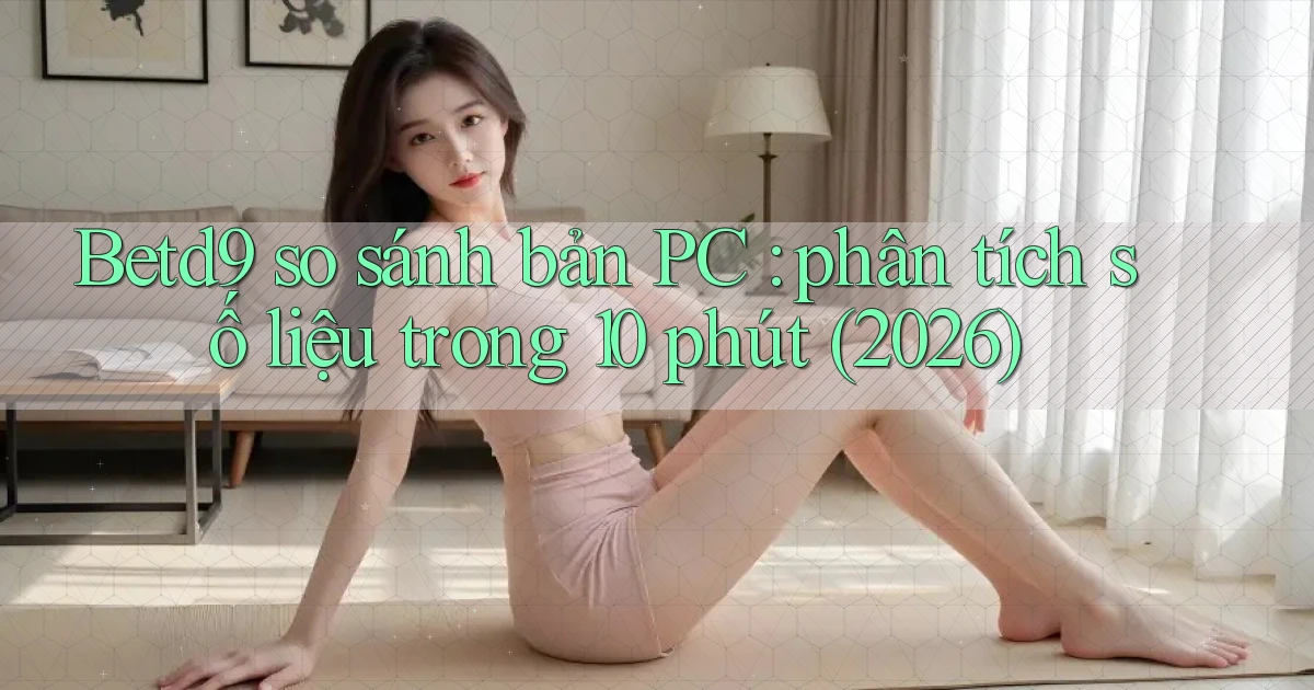 Betd9 so sánh bản PC phân tích số liệu trong 10 phút (2026)