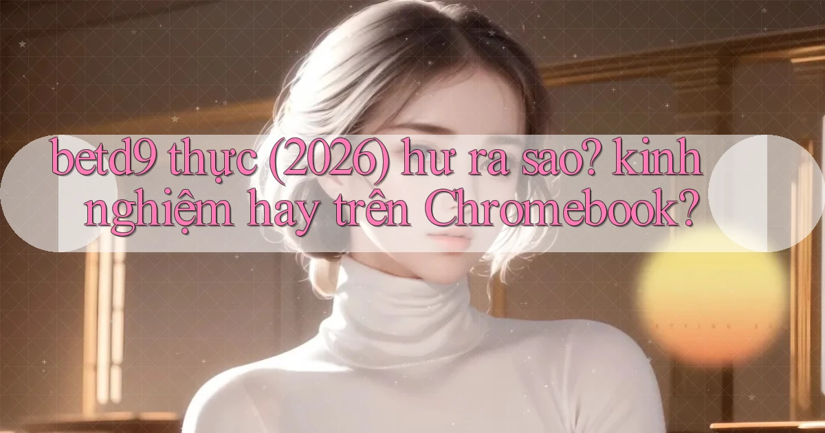 betd9 thực (2026) hư ra sao kinh nghiệm hay trên Chromebook