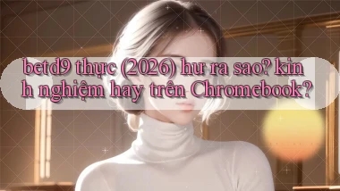 betd9 thực (2026) hư ra sao kinh nghiệm hay trên Chromebook