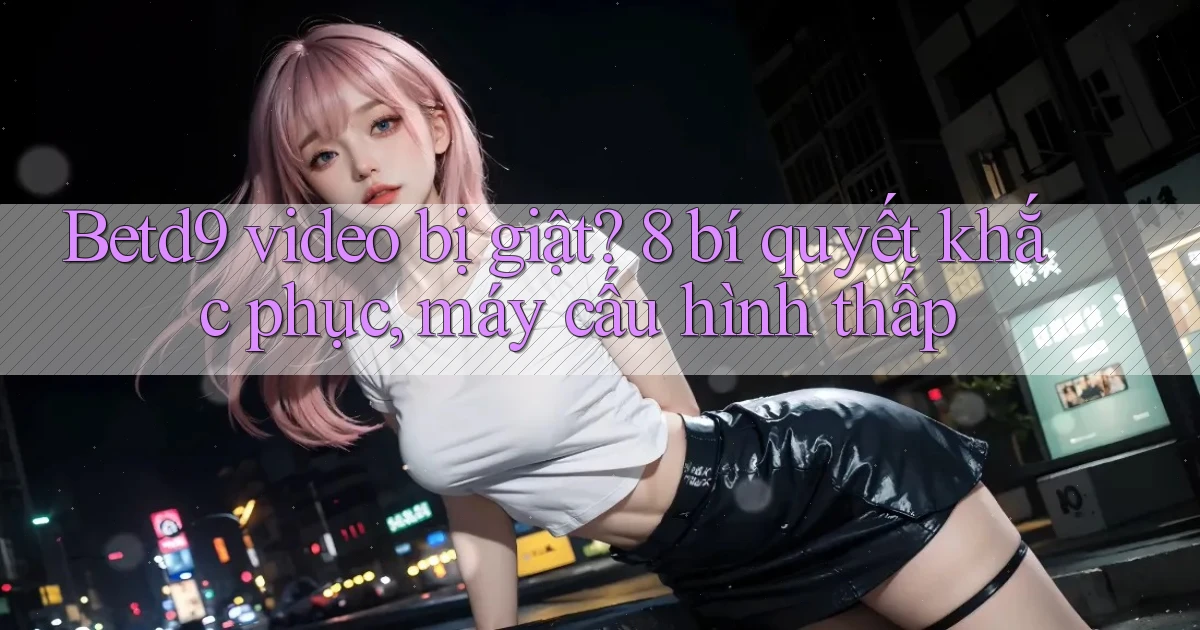 Betd9 video bị giật 8 bí quyết khắc phục, máy cấu hình thấp