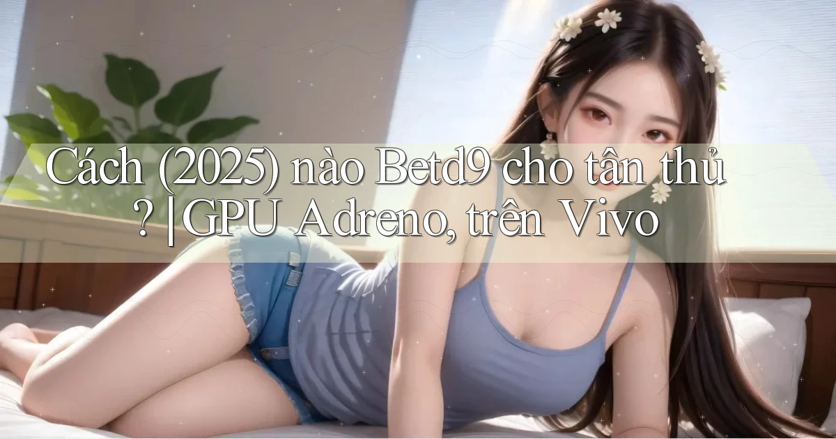 Cách (2025) nào Betd9 cho tân thủ GPU Adreno, trên Vivo