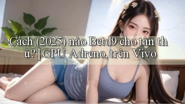 Cách (2025) nào Betd9 cho tân thủ GPU Adreno, trên Vivo