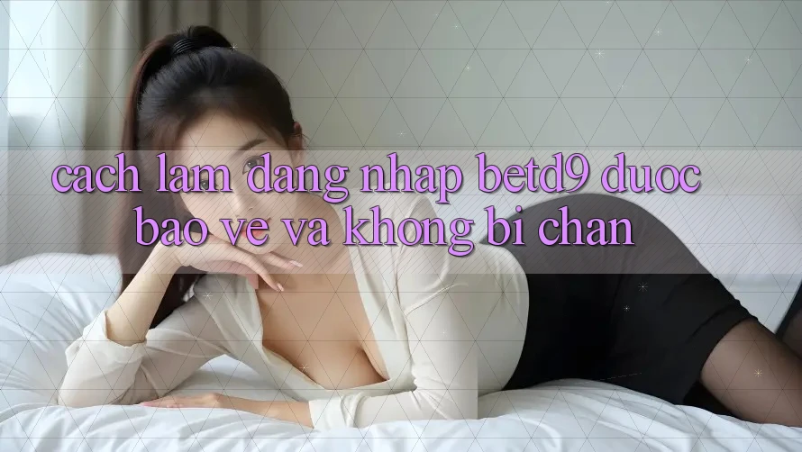 Cách làm Đăng Nhập betd9 Được bảo vệ Và Không Bị Chặn Cách làm Đăng Nhập betd9 Được bảo vệ Và Không Bị Chặn