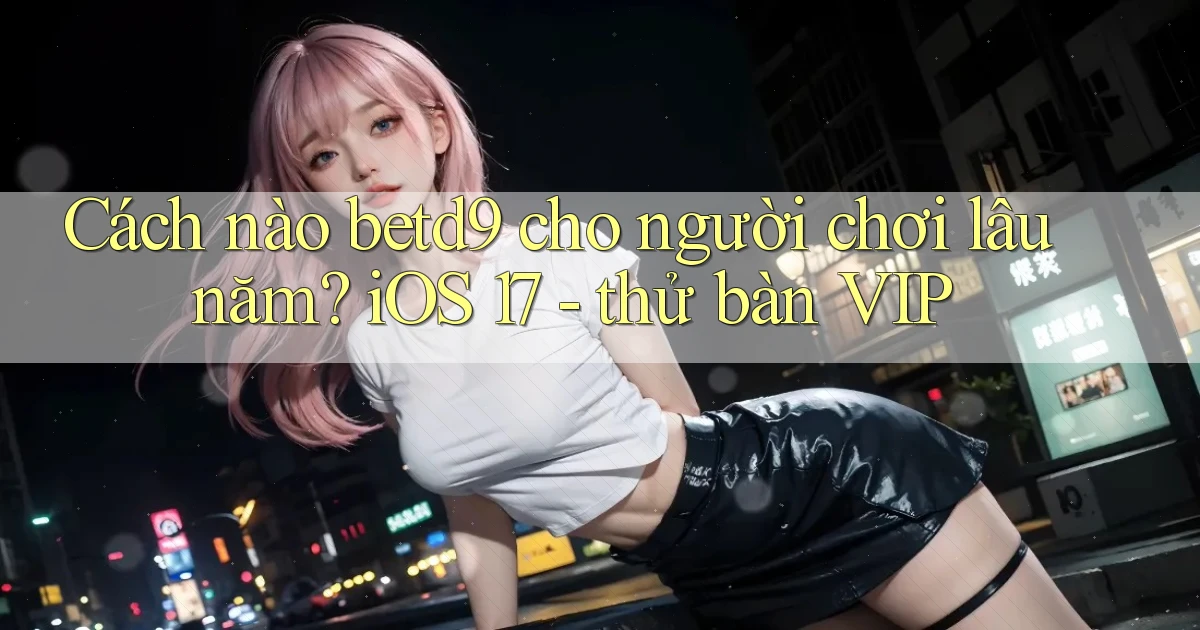 Cách nào betd9 cho người chơi lâu năm iOS 17   thử bàn VIP
