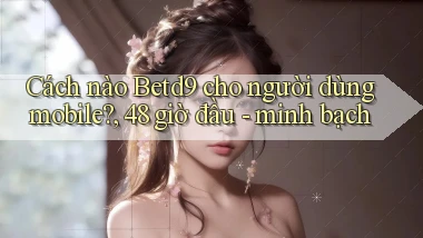 Cách nào Betd9 cho người dùng mobile, 48 giờ đầu   minh bạch