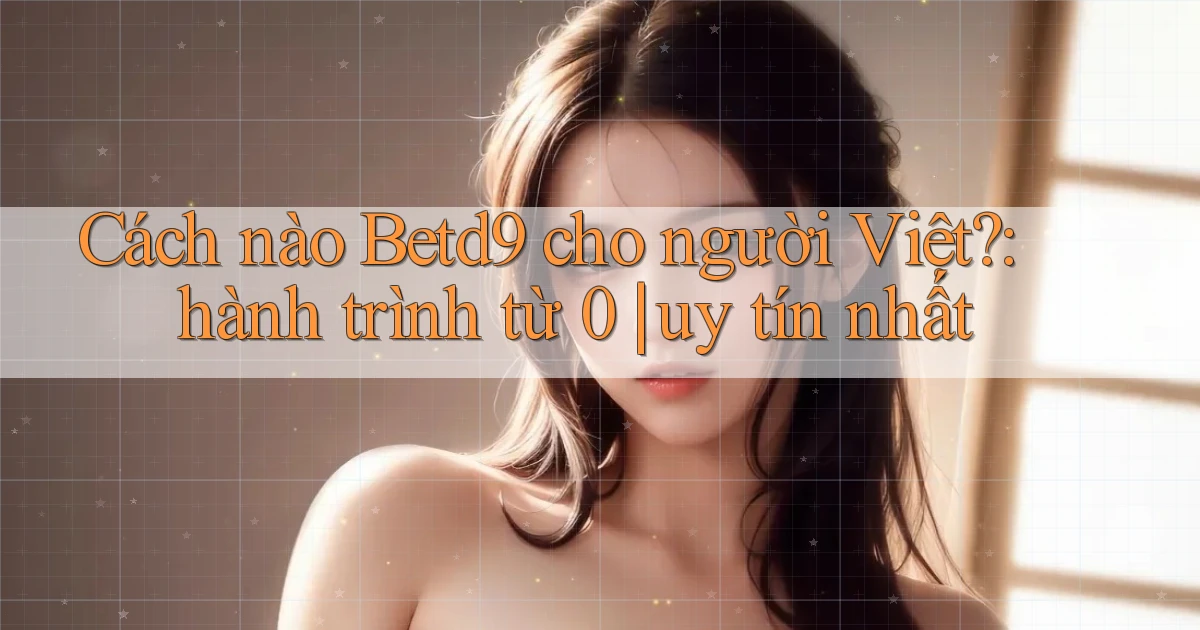 Cách nào Betd9 cho người Việt hành trình từ 0 uy tín nhất
