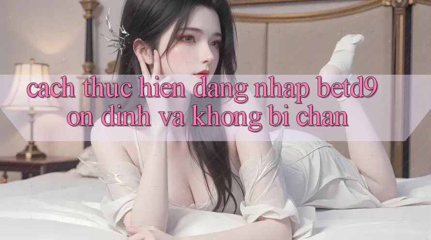 Cách thực hiện Đăng Nhập betd9 Ổn định Và Không Bị Chặn Cách thực hiện Đăng Nhập betd9 Ổn định Và Không Bị Chặn