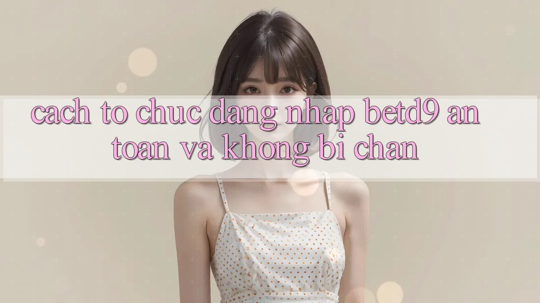 Cách tổ chức Đăng Nhập betd9 An Toàn Và Không Bị Chặn