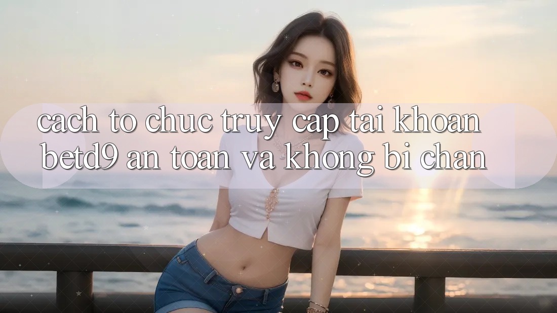 Cách tổ chức Truy cập tài khoản betd9 An Toàn Và Không Bị Chặn