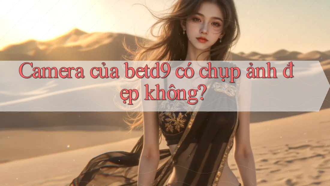 Camera của betd9 có chụp ảnh đẹp không? Camera của betd9 có chụp ảnh đẹp không?