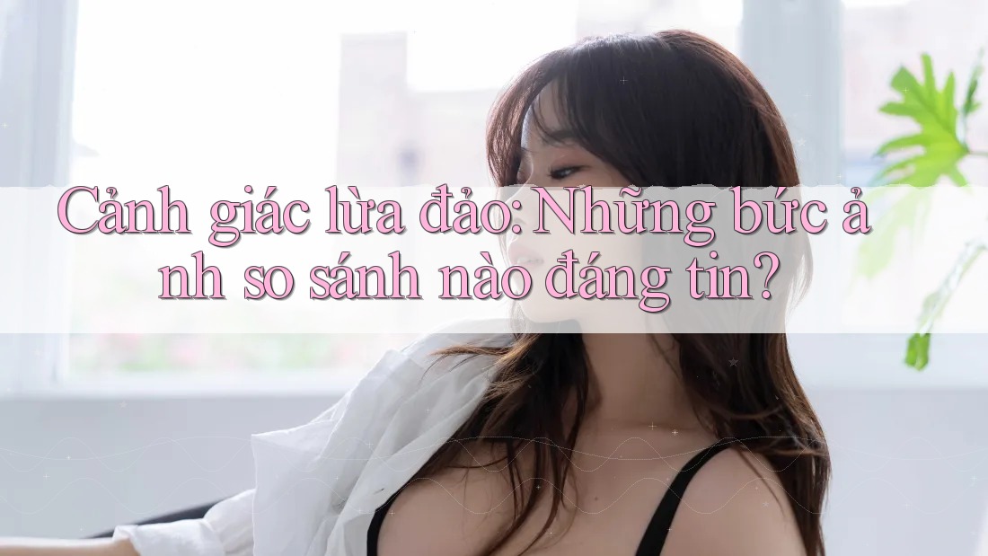 Cảnh giác lừa đảo: Những bức ảnh so sánh nào đáng tin? Cảnh giác lừa đảo: Những bức ảnh so sánh nào đáng tin?