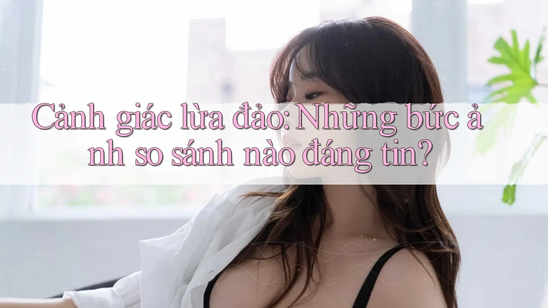 Cảnh giác lừa đảo: Những bức ảnh so sánh nào đáng tin? Cảnh giác lừa đảo: Những bức ảnh so sánh nào đáng tin?