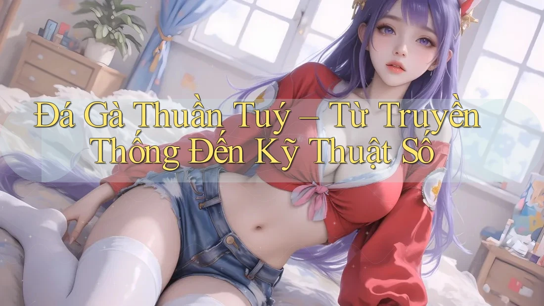 Đá Gà Thuần Tuý – Từ Truyền Thống Đến Kỹ Thuật Số Đá Gà Thuần Tuý – Từ Truyền Thống Đến Kỹ Thuật Số