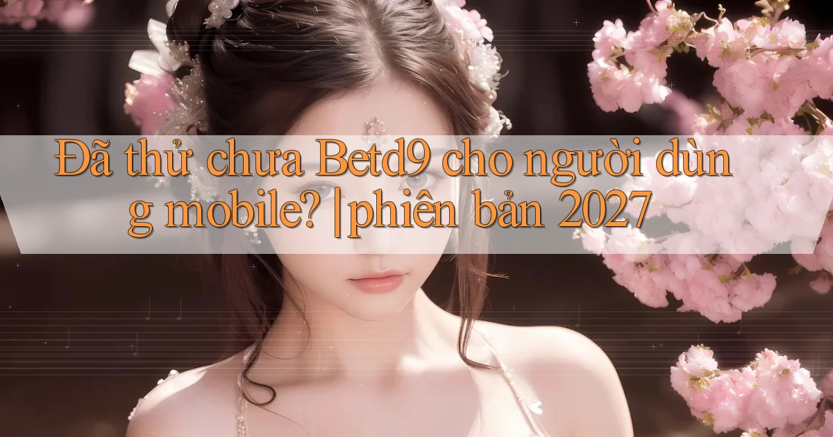 Đã thử chưa Betd9 cho người dùng mobile phiên bản 2027