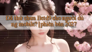 Đã thử chưa Betd9 cho người dùng mobile phiên bản 2027
